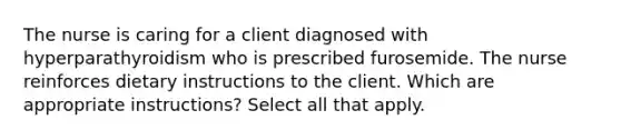 The nurse is caring for a client diagnosed with hyperparathyroidism who is prescribed furosemide. The nurse reinforces dietary instructions to the client. Which are appropriate instructions? Select all that apply.