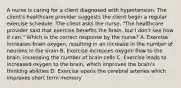 A nurse is caring for a client diagnosed with hypertension. The client's healthcare provider suggests the client begin a regular exercise schedule. The client asks the nurse, "The healthcare provider said that exercise benefits the brain, but I don't see how it can." Which is the correct response by the nurse? A. Exercise increases brain oxygen, resulting in an increase in the number of neurons in the brain B. Exercise increases oxygen flow to the brain, increasing the number of brain cells C. Exercise leads to increased oxygen to the brain, which improves the brain's thinking abilities D. Exercise opens the cerebral arteries which improves short term memory