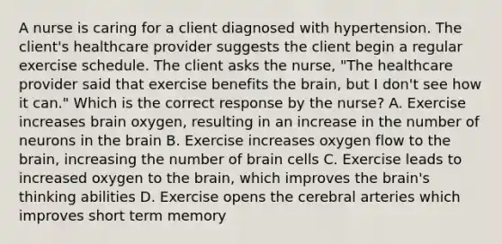 A nurse is caring for a client diagnosed with hypertension. The client's healthcare provider suggests the client begin a regular exercise schedule. The client asks the nurse, "The healthcare provider said that exercise benefits the brain, but I don't see how it can." Which is the correct response by the nurse? A. Exercise increases brain oxygen, resulting in an increase in the number of neurons in the brain B. Exercise increases oxygen flow to the brain, increasing the number of brain cells C. Exercise leads to increased oxygen to the brain, which improves the brain's thinking abilities D. Exercise opens the cerebral arteries which improves short term memory