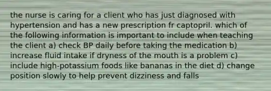 the nurse is caring for a client who has just diagnosed with hypertension and has a new prescription fr captopril. which of the following information is important to include when teaching the client a) check BP daily before taking the medication b) increase fluid intake if dryness of the mouth is a problem c) include high-potassium foods like bananas in the diet d) change position slowly to help prevent dizziness and falls