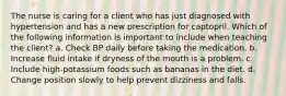 The nurse is caring for a client who has just diagnosed with hypertension and has a new prescription for captopril. Which of the following information is important to include when teaching the client? a. Check BP daily before taking the medication. b. Increase fluid intake if dryness of the mouth is a problem. c. Include high-potassium foods such as bananas in the diet. d. Change position slowly to help prevent dizziness and falls.