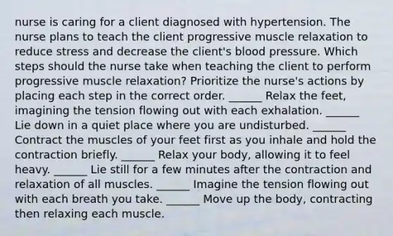 nurse is caring for a client diagnosed with hypertension. The nurse plans to teach the client progressive muscle relaxation to reduce stress and decrease the client's blood pressure. Which steps should the nurse take when teaching the client to perform progressive muscle relaxation? Prioritize the nurse's actions by placing each step in the correct order. ______ Relax the feet, imagining the tension flowing out with each exhalation. ______ Lie down in a quiet place where you are undisturbed. ______ Contract the muscles of your feet first as you inhale and hold the contraction briefly. ______ Relax your body, allowing it to feel heavy. ______ Lie still for a few minutes after the contraction and relaxation of all muscles. ______ Imagine the tension flowing out with each breath you take. ______ Move up the body, contracting then relaxing each muscle.