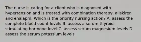 The nurse is caring for a client who is diagnosed with hypertension and is treated with combination therapy, aliskiren and enalapril. Which is the priority nursing action? A. assess the complete blood count levels B. assess a serum thyroid-stimulating hormone level C. assess serum magnesium levels D. assess the serum potassium levels