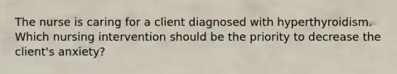 The nurse is caring for a client diagnosed with hyperthyroidism. Which nursing intervention should be the priority to decrease the client's anxiety?