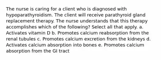 The nurse is caring for a client who is diagnosed with hypoparathyroidism. The client will receive parathyroid gland replacement therapy. The nurse understands that this therapy accomplishes which of the following? Select all that apply. a. Activates vitamin D b. Promotes calcium reabsorption from the renal tubules c. Promotes calcium excretion from the kidneys d. Activates calcium absorption into bones e. Promotes calcium absorption from the GI tract