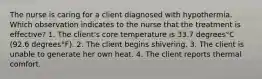 The nurse is caring for a client diagnosed with hypothermia. Which observation indicates to the nurse that the treatment is​ effective? 1. The​ client's core temperature is 33.7 degrees°C ​(92.6 degrees°​F). 2. The client begins shivering. 3. The client is unable to generate her own heat. 4. The client reports thermal comfort.