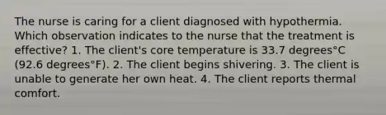 The nurse is caring for a client diagnosed with hypothermia. Which observation indicates to the nurse that the treatment is​ effective? 1. The​ client's core temperature is 33.7 degrees°C ​(92.6 degrees°​F). 2. The client begins shivering. 3. The client is unable to generate her own heat. 4. The client reports thermal comfort.