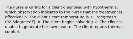 The nurse is caring for a client diagnosed with hypothermia. Which observation indicates to the nurse that the treatment is​ effective? a. The​ client's core temperature is 33.7degrees°C ​(92.6degrees°​F). b. The client begins shivering. c. The client is unable to generate her own heat. d. The client reports thermal comfort.