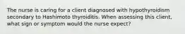 The nurse is caring for a client diagnosed with hypothyroidism secondary to Hashimoto thyroiditis. When assessing this client, what sign or symptom would the nurse expect?