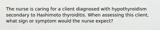 The nurse is caring for a client diagnosed with hypothyroidism secondary to Hashimoto thyroiditis. When assessing this client, what sign or symptom would the nurse expect?