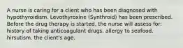 A nurse is caring for a client who has been diagnosed with hypothyroidism. Levothyroxine (Synthroid) has been prescribed. Before the drug therapy is started, the nurse will assess for: history of taking anticoagulant drugs. allergy to seafood. hirsutism. the client's age.