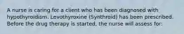 A nurse is caring for a client who has been diagnosed with hypothyroidism. Levothyroxine (Synthroid) has been prescribed. Before the drug therapy is started, the nurse will assess for: