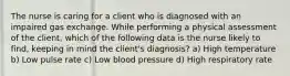 The nurse is caring for a client who is diagnosed with an impaired gas exchange. While performing a physical assessment of the client, which of the following data is the nurse likely to find, keeping in mind the client's diagnosis? a) High temperature b) Low pulse rate c) Low blood pressure d) High respiratory rate