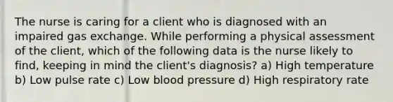 The nurse is caring for a client who is diagnosed with an impaired gas exchange. While performing a physical assessment of the client, which of the following data is the nurse likely to find, keeping in mind the client's diagnosis? a) High temperature b) Low pulse rate c) Low blood pressure d) High respiratory rate