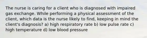 The nurse is caring for a client who is diagnosed with impaired gas exchange. While performing a physical assessment of the client, which data is the nurse likely to find, keeping in mind the client's diagnosis? a) high respiratory rate b) low pulse rate c) high temperature d) low blood pressure