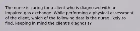 The nurse is caring for a client who is diagnosed with an impaired gas exchange. While performing a physical assessment of the client, which of the following data is the nurse likely to find, keeping in mind the client's diagnosis?