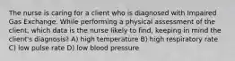 The nurse is caring for a client who is diagnosed with Impaired Gas Exchange. While performing a physical assessment of the client, which data is the nurse likely to find, keeping in mind the client's diagnosis? A) high temperature B) high respiratory rate C) low pulse rate D) low blood pressure