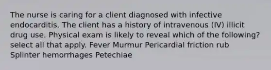 The nurse is caring for a client diagnosed with infective endocarditis. The client has a history of intravenous (IV) illicit drug use. Physical exam is likely to reveal which of the following? select all that apply. Fever Murmur Pericardial friction rub Splinter hemorrhages Petechiae