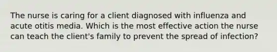 The nurse is caring for a client diagnosed with influenza and acute otitis media. Which is the most effective action the nurse can teach the client's family to prevent the spread of infection?