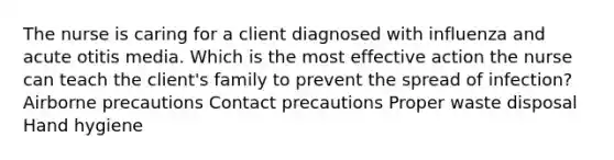 The nurse is caring for a client diagnosed with influenza and acute otitis media. Which is the most effective action the nurse can teach the client's family to prevent the spread of infection? Airborne precautions Contact precautions Proper waste disposal Hand hygiene