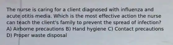 The nurse is caring for a client diagnosed with influenza and acute otitis media. Which is the most effective action the nurse can teach the client's family to prevent the spread of infection? A) Airborne precautions B) Hand hygiene C) Contact precautions D) Proper waste disposal