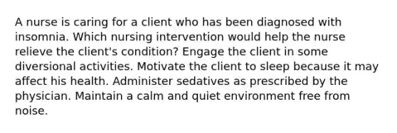 A nurse is caring for a client who has been diagnosed with insomnia. Which nursing intervention would help the nurse relieve the client's condition? Engage the client in some diversional activities. Motivate the client to sleep because it may affect his health. Administer sedatives as prescribed by the physician. Maintain a calm and quiet environment free from noise.