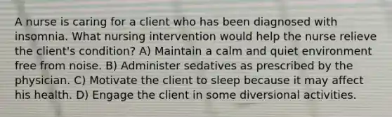 A nurse is caring for a client who has been diagnosed with insomnia. What nursing intervention would help the nurse relieve the client's condition? A) Maintain a calm and quiet environment free from noise. B) Administer sedatives as prescribed by the physician. C) Motivate the client to sleep because it may affect his health. D) Engage the client in some diversional activities.