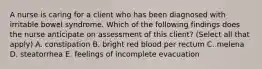 A nurse is caring for a client who has been diagnosed with irritable bowel syndrome. Which of the following findings does the nurse anticipate on assessment of this client? (Select all that apply) A. constipation B. bright red blood per rectum C. melena D. steatorrhea E. feelings of incomplete evacuation