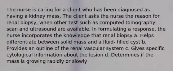 The nurse is caring for a client who has been diagnosed as having a kidney mass. The client asks the nurse the reason for renal biopsy, when other test such as computed tomography scan and ultrasound are available. In formulating a response, the nurse incorporates the knowledge that renal biopsy a. Helps differentiate between solid mass and a fluid- filled cyst b. Provides an outline of the renal vascular system c. Gives specific cytological information about the lesion d. Determines if the mass is growing rapidly or slowly