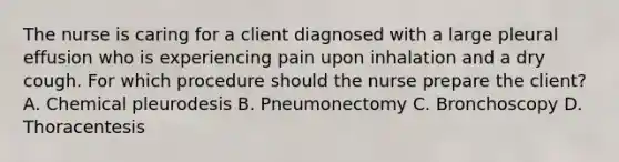 The nurse is caring for a client diagnosed with a large pleural effusion who is experiencing pain upon inhalation and a dry cough. For which procedure should the nurse prepare the client? A. Chemical pleurodesis B. Pneumonectomy C. Bronchoscopy D. Thoracentesis