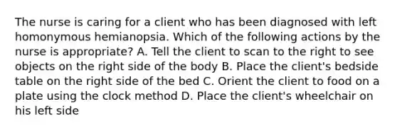 The nurse is caring for a client who has been diagnosed with left homonymous hemianopsia. Which of the following actions by the nurse is appropriate? A. Tell the client to scan to the right to see objects on the right side of the body B. Place the client's bedside table on the right side of the bed C. Orient the client to food on a plate using the clock method D. Place the client's wheelchair on his left side