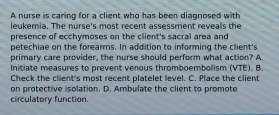 A nurse is caring for a client who has been diagnosed with leukemia. The nurse's most recent assessment reveals the presence of ecchymoses on the client's sacral area and petechiae on the forearms. In addition to informing the client's primary care provider, the nurse should perform what action? A. Initiate measures to prevent venous thromboembolism (VTE). B. Check the client's most recent platelet level. C. Place the client on protective isolation. D. Ambulate the client to promote circulatory function.