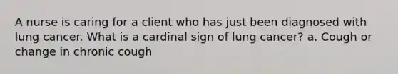 A nurse is caring for a client who has just been diagnosed with lung cancer. What is a cardinal sign of lung cancer? a. Cough or change in chronic cough