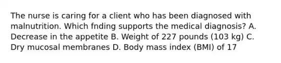 The nurse is caring for a client who has been diagnosed with malnutrition. Which fnding supports the medical diagnosis? A. Decrease in the appetite B. Weight of 227 pounds (103 kg) C. Dry mucosal membranes D. Body mass index (BMI) of 17