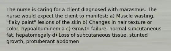 The nurse is caring for a client diagnosed with marasmus. The nurse would expect the client to manifest: a) Muscle wasting, "flaky paint" lesions of the skin b) Changes in hair texture or color, hypoalbuminemia c) Growth failure, normal subcutaneous fat, hepatomegaly d) Loss of subcutaneous tissue, stunted growth, protuberant abdomen