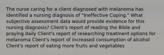 The nurse caring for a client diagnosed with melanoma has identified a nursing diagnosis of "Ineffective Coping." What subjective assessment data would provide evidence for this nursing diagnosis? Client's report of reading the Bible and praying daily Client's report of researching treatment options for melanoma Client's report of increased consumption of alcohol Client's report of eating more fruits and vegetables