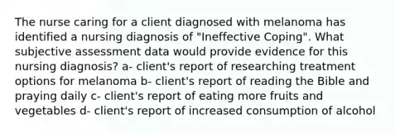 The nurse caring for a client diagnosed with melanoma has identified a nursing diagnosis of "Ineffective Coping". What subjective assessment data would provide evidence for this nursing diagnosis? a- client's report of researching treatment options for melanoma b- client's report of reading the Bible and praying daily c- client's report of eating more fruits and vegetables d- client's report of increased consumption of alcohol