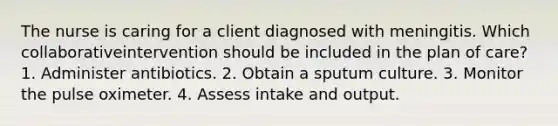 The nurse is caring for a client diagnosed with meningitis. Which collaborativeintervention should be included in the plan of care? 1. Administer antibiotics. 2. Obtain a sputum culture. 3. Monitor the pulse oximeter. 4. Assess intake and output.