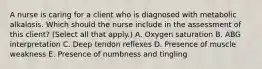 A nurse is caring for a client who is diagnosed with metabolic alkalosis. Which should the nurse include in the assessment of this client? (Select all that apply.) A. Oxygen saturation B. ABG interpretation C. Deep tendon reflexes D. Presence of muscle weakness E. Presence of numbness and tingling