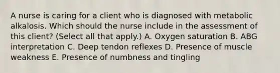 A nurse is caring for a client who is diagnosed with metabolic alkalosis. Which should the nurse include in the assessment of this client? (Select all that apply.) A. Oxygen saturation B. ABG interpretation C. Deep tendon reflexes D. Presence of muscle weakness E. Presence of numbness and tingling