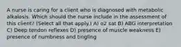 A nurse is caring for a client who is diagnosed with metabolic alkalosis. Which should the nurse include in the assessment of this​ client? (Select all that​ apply.) A) o2 sat B) ABG interpretation C) Deep tendon reflexes D) presence of muscle weakness E) presence of numbness and tingling