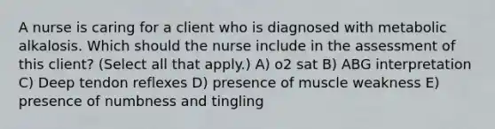 A nurse is caring for a client who is diagnosed with metabolic alkalosis. Which should the nurse include in the assessment of this​ client? (Select all that​ apply.) A) o2 sat B) ABG interpretation C) Deep tendon reflexes D) presence of muscle weakness E) presence of numbness and tingling