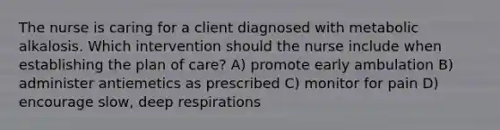 The nurse is caring for a client diagnosed with metabolic alkalosis. Which intervention should the nurse include when establishing the plan of​ care? A) promote early ambulation B) administer antiemetics as prescribed C) monitor for pain D) encourage slow, deep respirations