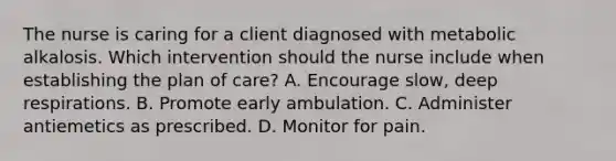 The nurse is caring for a client diagnosed with metabolic alkalosis. Which intervention should the nurse include when establishing the plan of care? A. Encourage slow, deep respirations. B. Promote early ambulation. C. Administer antiemetics as prescribed. D. Monitor for pain.