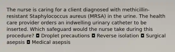 The nurse is caring for a client diagnosed with methicillin-resistant Staphylococcus aureus (MRSA) in the urine. The health care provider orders an indwelling urinary catheter to be inserted. Which safeguard would the nurse take during this procedure? ◘ Droplet precautions ◘ Reverse isolation ◘ Surgical asepsis ◘ Medical asepsis