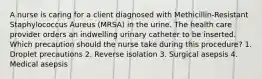 A nurse is caring for a client diagnosed with Methicillin-Resistant Staphylococcus Aureus (MRSA) in the urine. The health care provider orders an indwelling urinary catheter to be inserted. Which precaution should the nurse take during this procedure? 1. Droplet precautions 2. Reverse isolation 3. Surgical asepsis 4. Medical asepsis