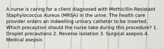 A nurse is caring for a client diagnosed with Methicillin-Resistant Staphylococcus Aureus (MRSA) in the urine. The health care provider orders an indwelling urinary catheter to be inserted. Which precaution should the nurse take during this procedure? 1. Droplet precautions 2. Reverse isolation 3. Surgical asepsis 4. Medical asepsis