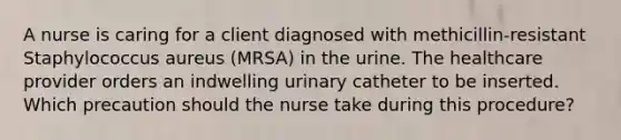 A nurse is caring for a client diagnosed with methicillin-resistant Staphylococcus aureus (MRSA) in the urine. The healthcare provider orders an indwelling urinary catheter to be inserted. Which precaution should the nurse take during this procedure?