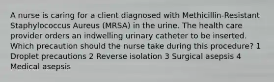 A nurse is caring for a client diagnosed with Methicillin-Resistant Staphylococcus Aureus (MRSA) in the urine. The health care provider orders an indwelling urinary catheter to be inserted. Which precaution should the nurse take during this procedure? 1 Droplet precautions 2 Reverse isolation 3 Surgical asepsis 4 Medical asepsis