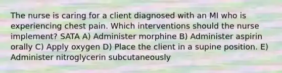 The nurse is caring for a client diagnosed with an MI who is experiencing chest pain. Which interventions should the nurse implement? SATA A) Administer morphine B) Administer aspirin orally C) Apply oxygen D) Place the client in a supine position. E) Administer nitroglycerin subcutaneously